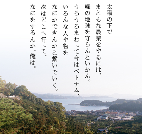 太陽の下でまともな農業をやるには、緑の地球を守らんといかん。うろうろまわって今はベトナム、いろんな人や物を何かできんかと繋いでいく。次はどこへ行って、なにをするんか、俺は。 太陽の下でまともな農業をやるには、緑の地球を守らんといかん。うろうろまわって今はベトナム、いろんな人や物を何かできんかと繋いでいく。次はどこへ行って、なにをするんか、俺は。