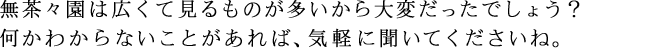 無茶々園は広くて見るものが多いから大変だったでしょう？ 何かわからないことがあれば、気軽に聞いてくださいね。