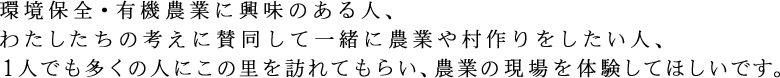 環境保全・有機農業に興味のある人、私たちの考えに賛同して一緒に農業や村づくりをしたい人、一人でも多くの人にこの里を訪れてもらい、農業の現場を体験して欲しいです。