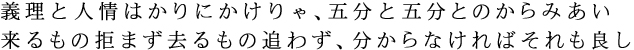 義理と人情はかりにかけりゃ、五分と五分とのからみあい 来るもの拒まず去るもの追わず、分からなければそれも良し 義理と人情はかりにかけりゃ、五分と五分とのからみあい 来るもの拒まず去るもの追わず、分からなければそれも良し