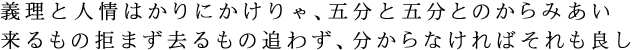 義理と人情はかりにかけりゃ、五分と五分とのからみあい　来るもの拒まず去るもの追わず、分からなければそれも良し